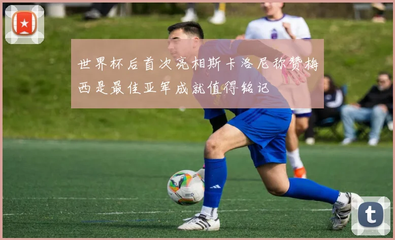 世界杯后首次亮相斯卡洛尼称赞梅西是最佳亚军成就值得铭记