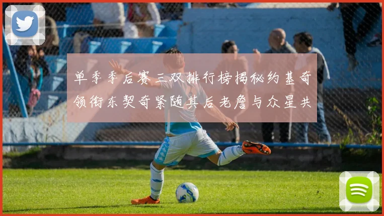单季季后赛三双排行榜揭秘约基奇领衔东契奇紧随其后老詹与众星共争辉