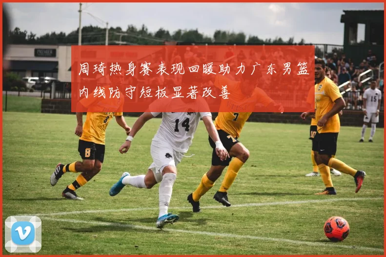 周琦热身赛表现回暖助力广东男篮内线防守短板显著改善