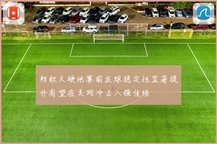 郑钦文硬地赛前发球稳定性显著提升有望在美网冲击八强佳绩